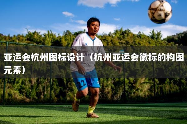 亚运会杭州图标设计（杭州亚运会徽标的构图元素）