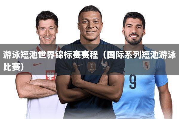 游泳短池世界锦标赛赛程（国际系列短池游泳比赛）