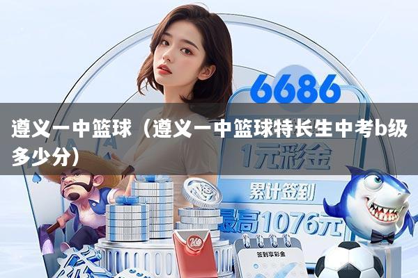 遵义一中篮球(遵义一中篮球特长生中考b级多少分)