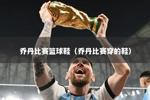 乔丹比赛篮球鞋(乔丹比赛穿的鞋)