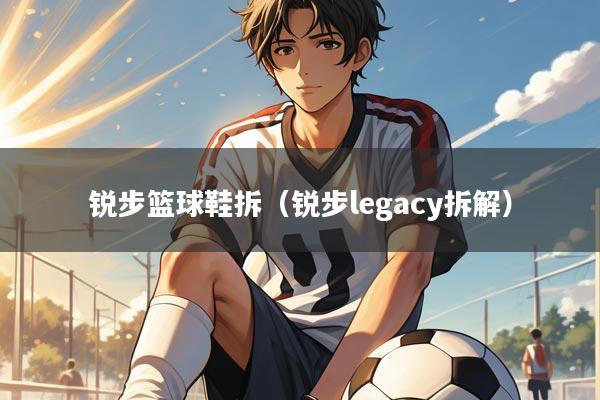 锐步篮球鞋拆(锐步legacy拆解)