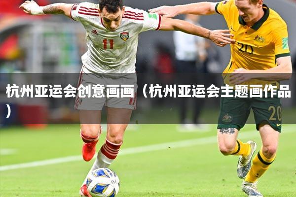 杭州亚运会创意画画(杭州亚运会主题画作品)