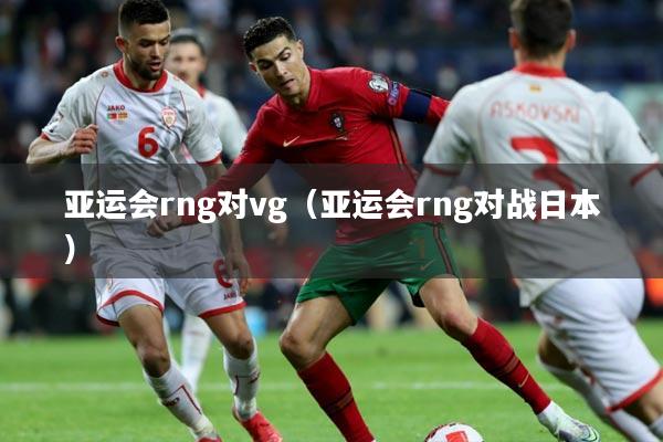 亚运会rng对vg(亚运会rng对战日本)