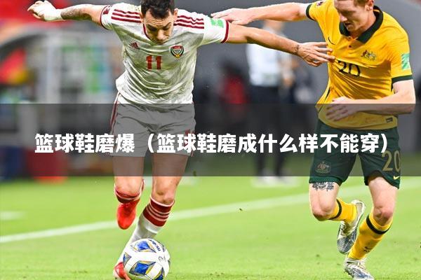 篮球鞋磨爆（篮球鞋磨成什么样不能穿）