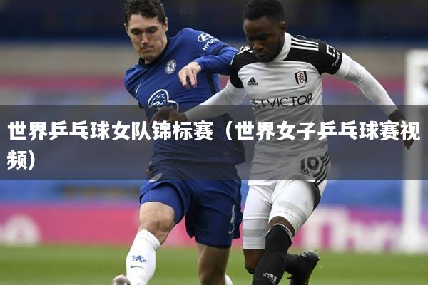 世界乒乓球女队锦标赛(世界女子乒乓球赛视频)