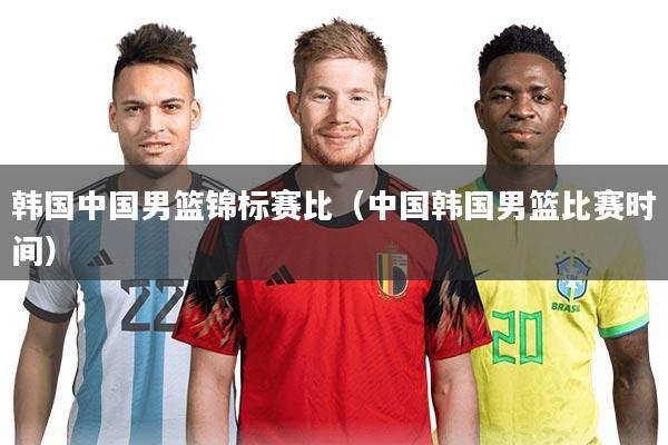 韩国中国男篮锦标赛比（中国韩国男篮比赛时间）