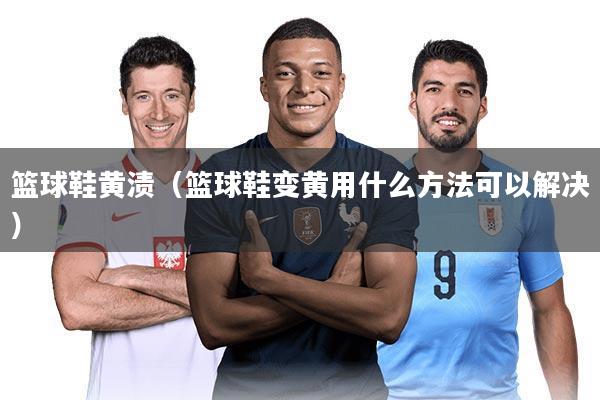 篮球鞋黄渍(篮球鞋变黄用什么方法可以解决)