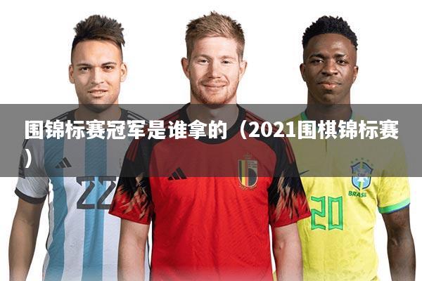 围锦标赛冠军是谁拿的（2021围棋锦标赛）