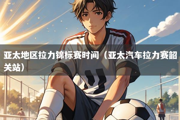 亚太地区拉力锦标赛时间（亚太汽车拉力赛韶关站）