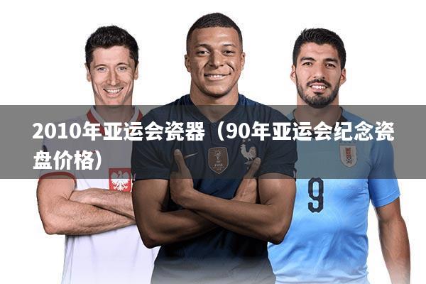 2010年亚运会瓷器（90年亚运会纪念瓷盘价格）